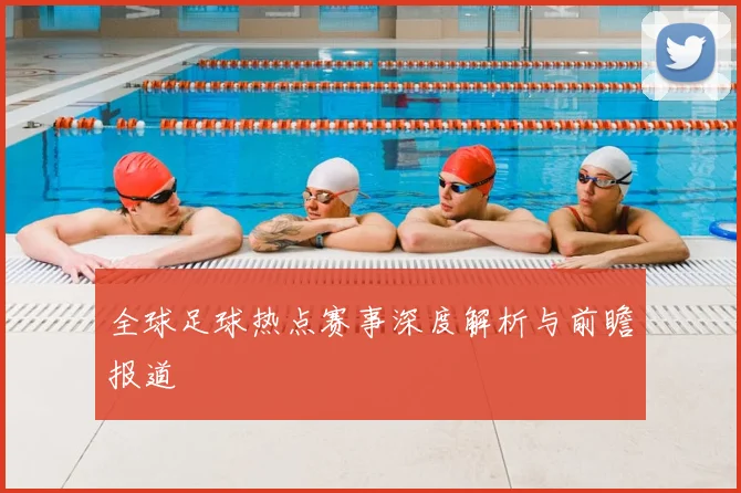 全球足球热点赛事深度解析与前瞻报道