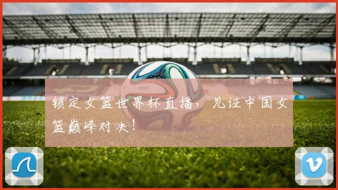 锁定女篮世界杯直播，见证中国女篮巅峰对决！